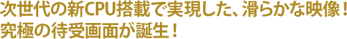 次世代の新CPU搭載で実現した、滑らかな映像!究極の待受画面が誕生!