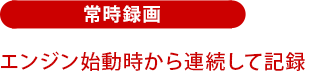 常時録画:エンジン始動時から常時録画!