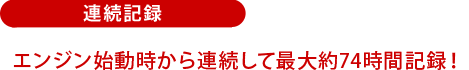 連続記録:エンジン始動時から連続して最大約74時間記録!
