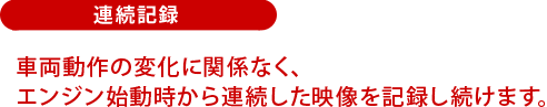 連続記録:車両動作の変化に関係なく、エンジン始動時から連続した映像を記録し続けます。