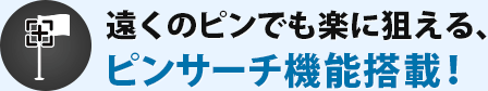 遠くのピンでも楽に狙える、ピンサーチ機能搭載!