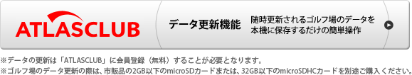 ATLASCLUB データ更新機能 随時更新されるゴルフ場のデータを本機に保存するだけの簡単操作 ※データの更新は「ATLASCLUB」に会員登録(無料)することが必要となります。 ※USBケーブルは付属されていません。パソコンでゴルフ場のデータ更新や本機の充電を行う際は、「USB2.0ケーブルAコネクタオスーミニBコネクタオス(1m未満)」を別途ご購入ください。