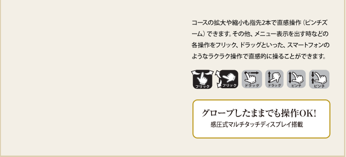 コースの拡大や縮小も指先2本で直感操作(ピンチズーム)できます。その他、メニュー表示を出す時などの各操作をフリック、ドラッグといった、スマートフォンのようなラクラク操作で直感的に操ることができます。 グローブしたままでも操作OK!感圧式マルチタッチディスプレイ搭載