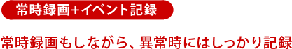 常時録画+イベント記録:常時録画もしながら、異常時にはしっかり記録