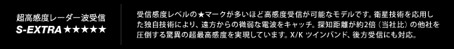 超高感度レーダー受信 S-Extra｜受信感度レベルの★マークが多いほど高感度受信が可能なモデルです。衛星技術を応用し
た独自技術により、遠方からの微弱な電波をキャッチ。探知距離が約2倍（当社比）の他社を
圧倒する驚異の超最高感度を実現しています。X/K ツインバンド、後方受信にも対応。