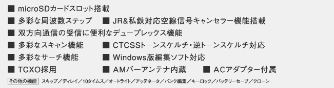 ■ 受信周波数 0.1～1300MHz
■ microSDカードスロット搭載
■ 多彩な周波数ステップ	
■ JR&私鉄対応空線信号キャンセラー機能搭載
■ 双方向通信の受信に便利なデュープレックス機能
■ 多彩なスキャン機能
■ CTCSSトーンスケルチ・逆トーンスケルチ対応
■ 多彩なサーチ機能
■ Windows版編集ソフト対応
■ TCXO採用
■ ＡMバ－アンテナ内蔵
■ ＡＣアダプター付属